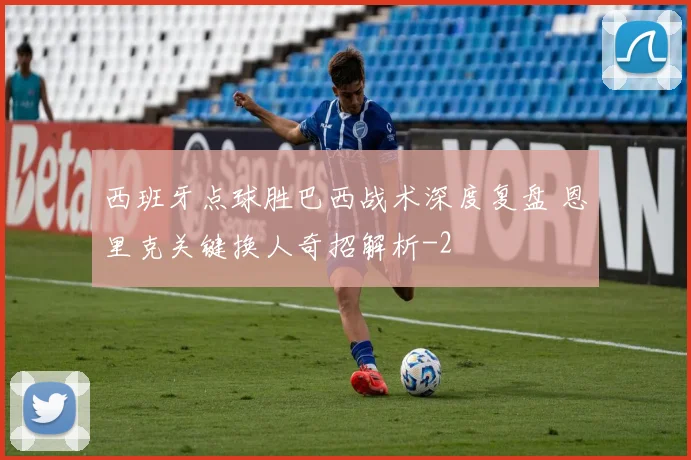 西班牙点球胜巴西战术深度复盘 恩里克关键换人奇招解析