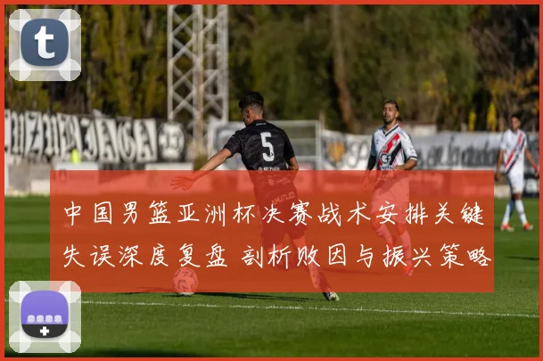 中国男篮亚洲杯决赛战术安排关键失误深度复盘 剖析败因与振兴策略