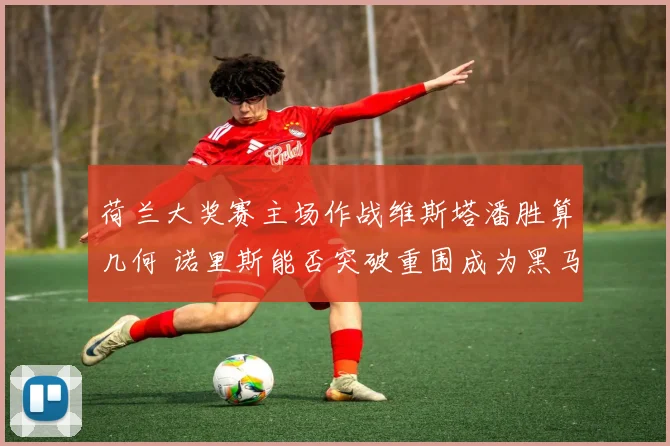 荷兰大奖赛主场作战维斯塔潘胜算几何 诺里斯能否突破重围成为黑马