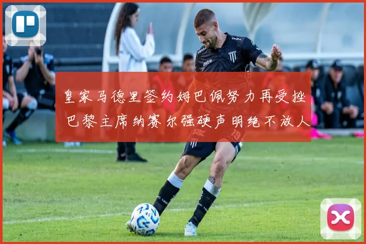 皇家马德里签约姆巴佩努力再受挫 巴黎主席纳赛尔强硬声明绝不放人