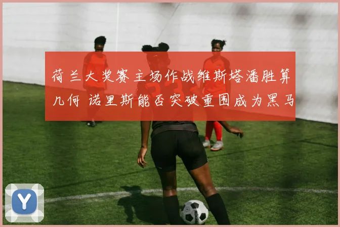 荷兰大奖赛主场作战维斯塔潘胜算几何 诺里斯能否突破重围成为黑马