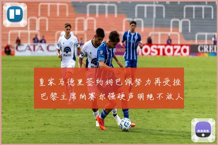 皇家马德里签约姆巴佩努力再受挫 巴黎主席纳赛尔强硬声明绝不放人