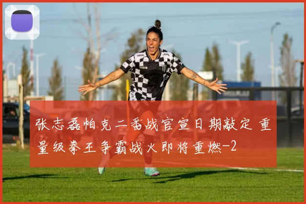 张志磊帕克二番战官宣日期敲定 重量级拳王争霸战火即将重燃