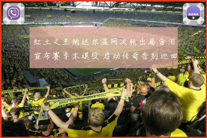 红土之王纳达尔温网次轮出局含泪宣布赛季末退役 启动传奇告别巡回赛