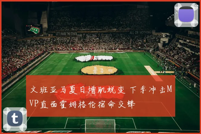 文班亚马夏日增肌蜕变 下季冲击MVP直面霍姆格伦宿命交锋
