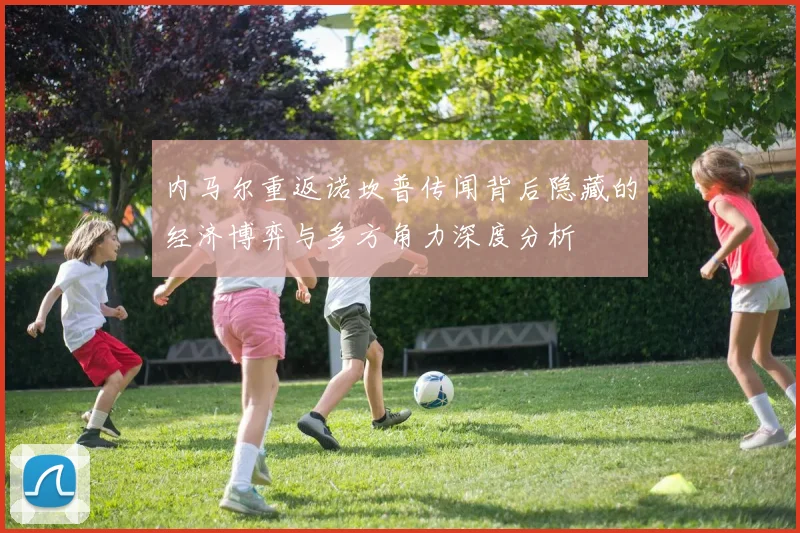 内马尔重返诺坎普传闻背后隐藏的经济博弈与多方角力深度分析