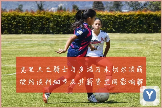 克里夫兰骑士与多诺万米切尔顶薪续约谈判细节及其薪资空间影响解析