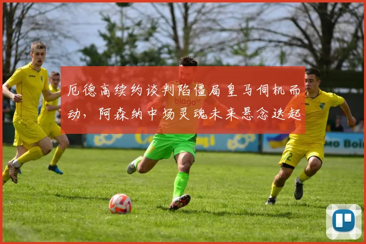 厄德高续约谈判陷僵局皇马伺机而动,阿森纳中场灵魂未来悬念迭起