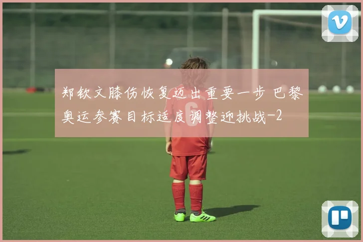 郑钦文膝伤恢复迈出重要一步 巴黎奥运参赛目标适度调整迎挑战