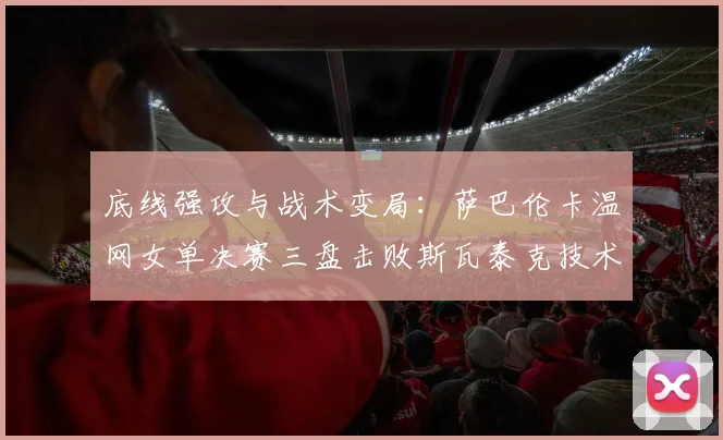 底线强攻与战术变局:萨巴伦卡温网女单决赛三盘击败斯瓦泰克技术复盘