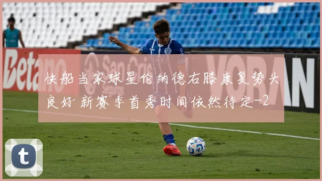 快船当家球星伦纳德右膝康复势头良好 新赛季首秀时间依然待定