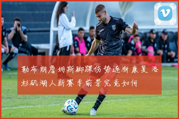 勒布朗詹姆斯脚踝伤势逐渐康复 洛杉矶湖人新赛季前景究竟如何