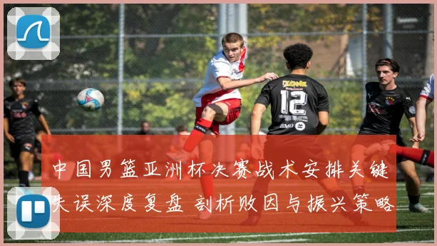 中国男篮亚洲杯决赛战术安排关键失误深度复盘 剖析败因与振兴策略