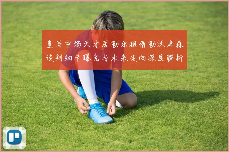 皇马中场天才居勒尔租借勒沃库森谈判细节曝光与未来走向深度解析