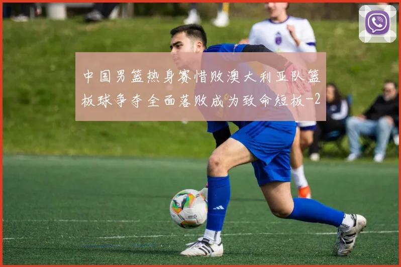 中国男篮热身赛惜败澳大利亚队篮板球争夺全面落败成为致命短板