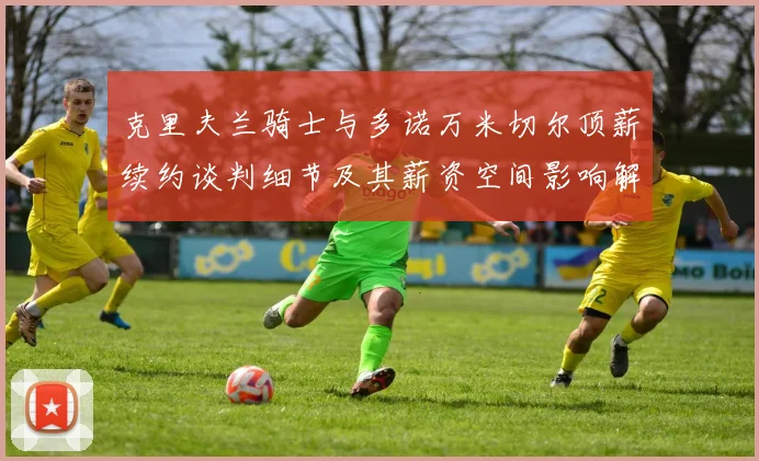 克里夫兰骑士与多诺万米切尔顶薪续约谈判细节及其薪资空间影响解析
