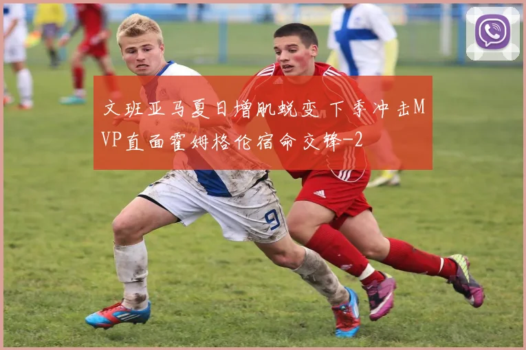 文班亚马夏日增肌蜕变 下季冲击MVP直面霍姆格伦宿命交锋