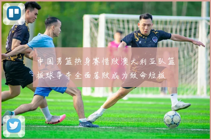 中国男篮热身赛惜败澳大利亚队篮板球争夺全面落败成为致命短板
