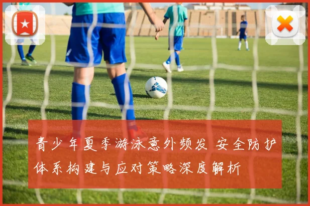 青少年夏季游泳意外频发 安全防护体系构建与应对策略深度解析