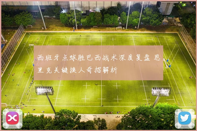 西班牙点球胜巴西战术深度复盘 恩里克关键换人奇招解析