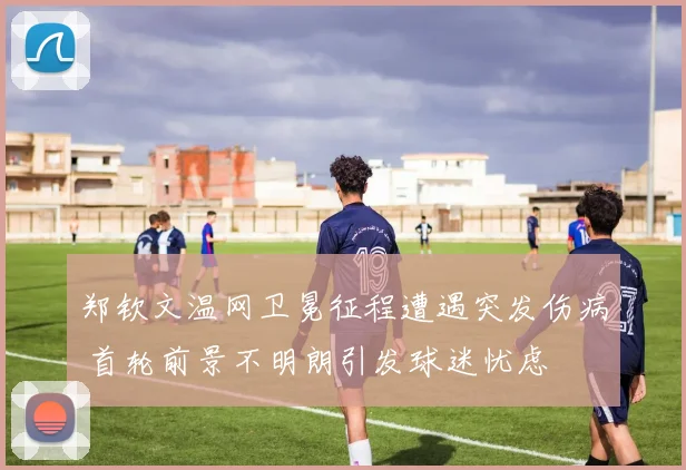 郑钦文温网卫冕征程遭遇突发伤病 首轮前景不明朗引发球迷忧虑