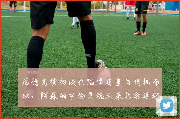 厄德高续约谈判陷僵局皇马伺机而动，阿森纳中场灵魂未来悬念迭起
