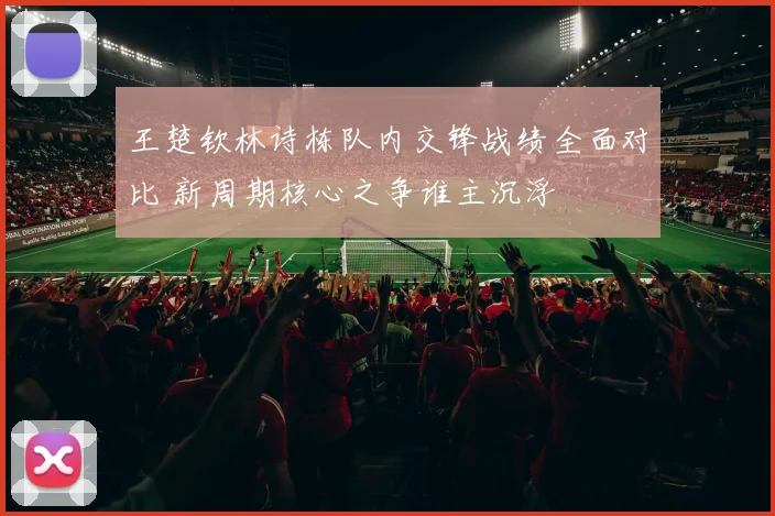 王楚钦林诗栋队内交锋战绩全面对比 新周期核心之争谁主沉浮